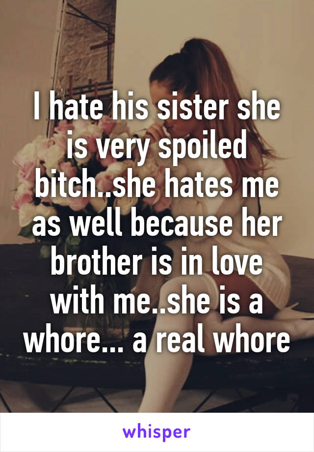 I hate his sister she is very spoiled bitch..she hates me as well because her brother is in love with me..she is a whore... a real whore