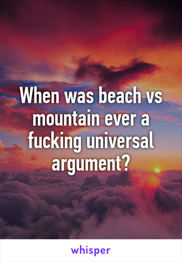 When was beach vs mountain ever a fucking universal argument?