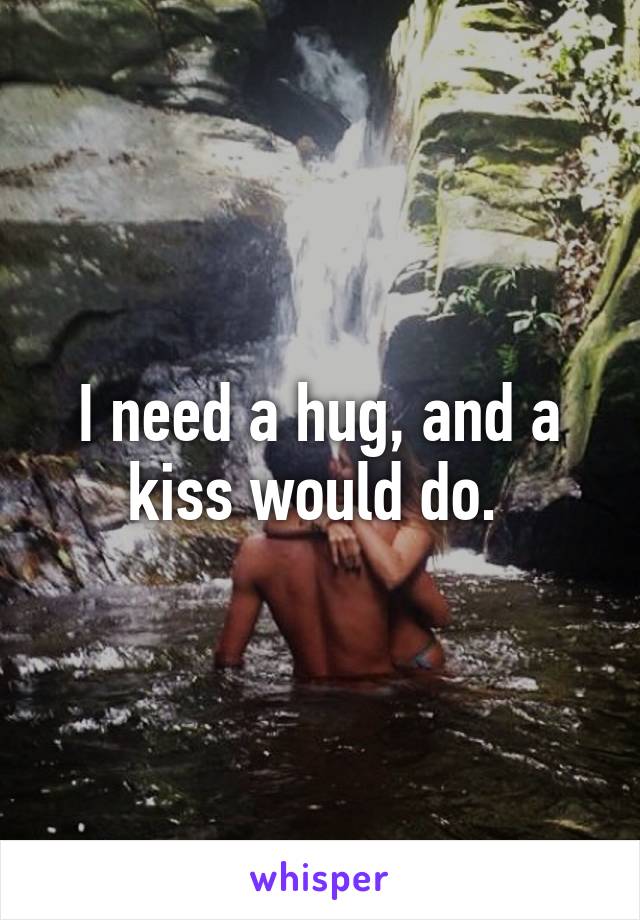 I need a hug, and a kiss would do. 