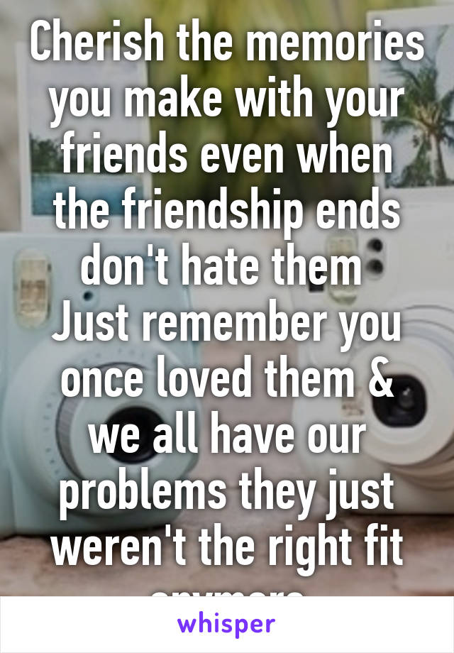 Cherish the memories you make with your friends even when the friendship ends don't hate them 
Just remember you once loved them & we all have our problems they just weren't the right fit anymore