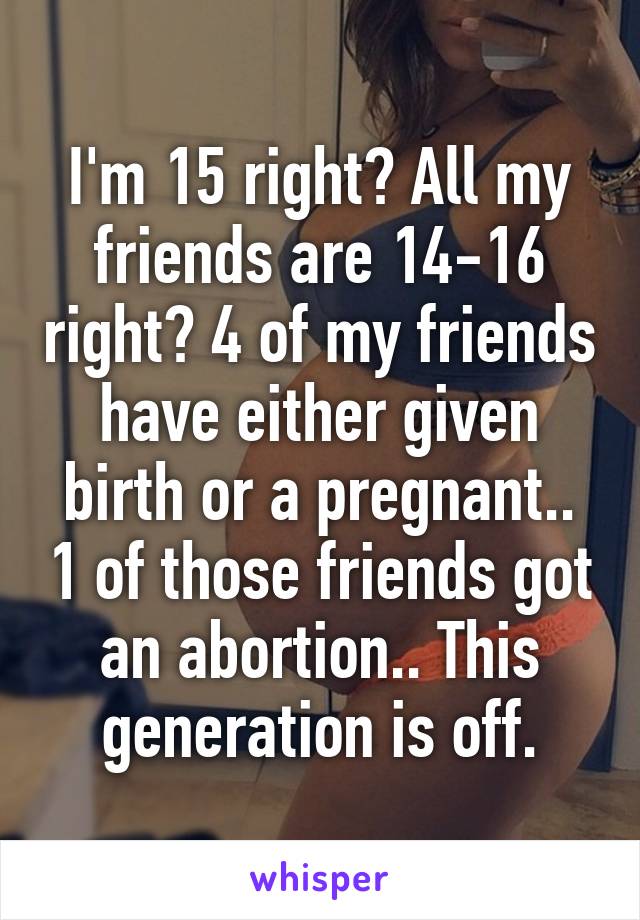 I'm 15 right? All my friends are 14-16 right? 4 of my friends have either given birth or a pregnant.. 1 of those friends got an abortion.. This generation is off.