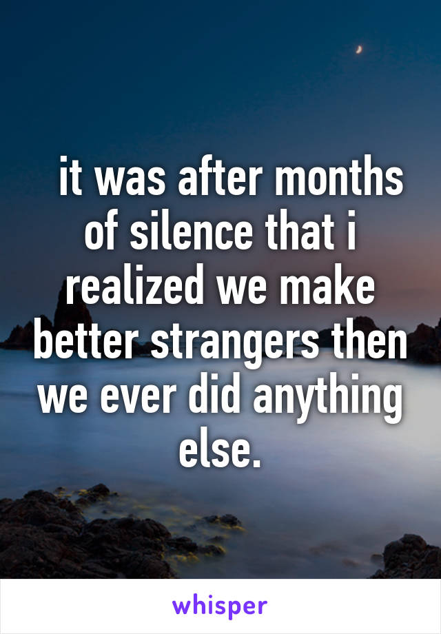  it was after months of silence that i realized we make better strangers then we ever did anything else.