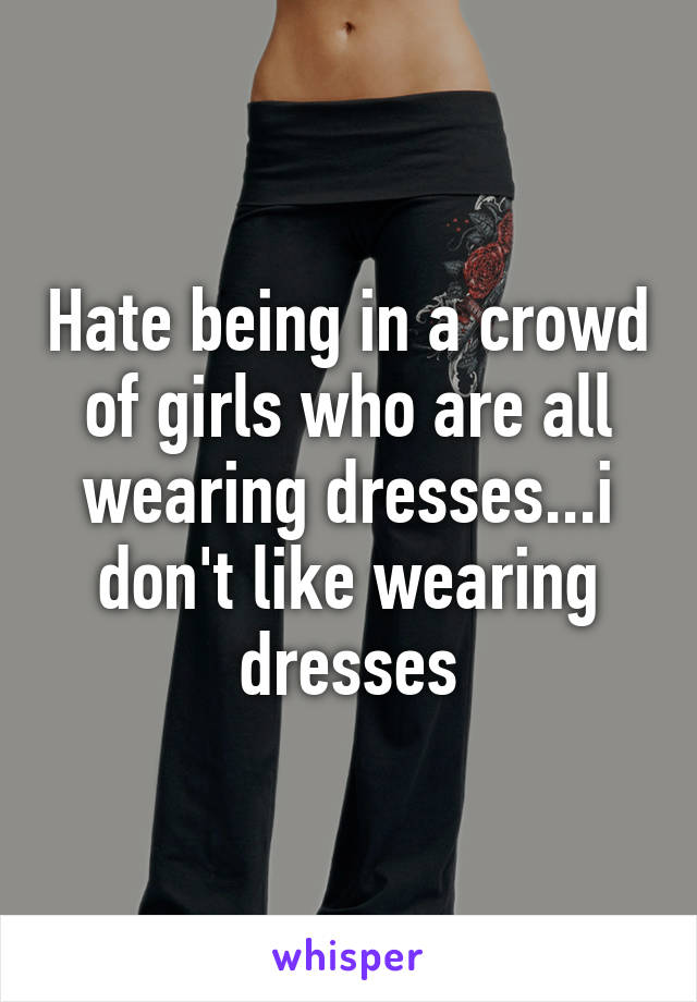 Hate being in a crowd of girls who are all wearing dresses...i don't like wearing dresses