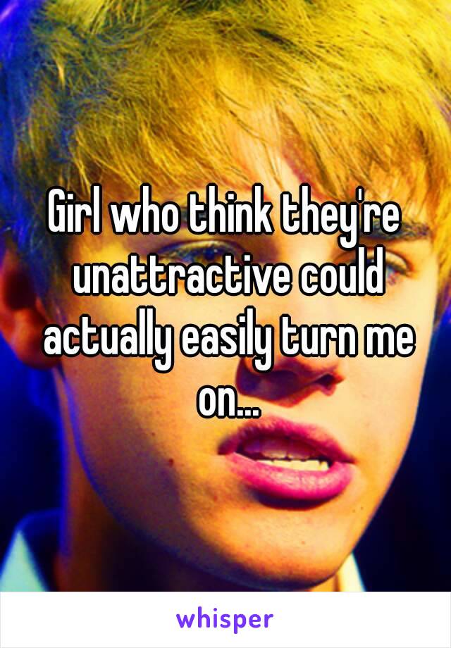 Girl who think they're unattractive could actually easily turn me on...