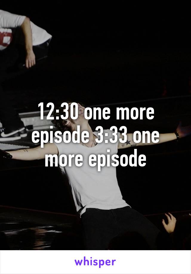 12:30 one more episode 3:33 one more episode