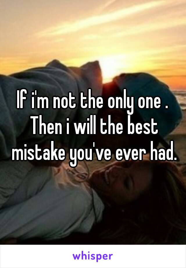 If i'm not the only one . Then i will the best mistake you've ever had.