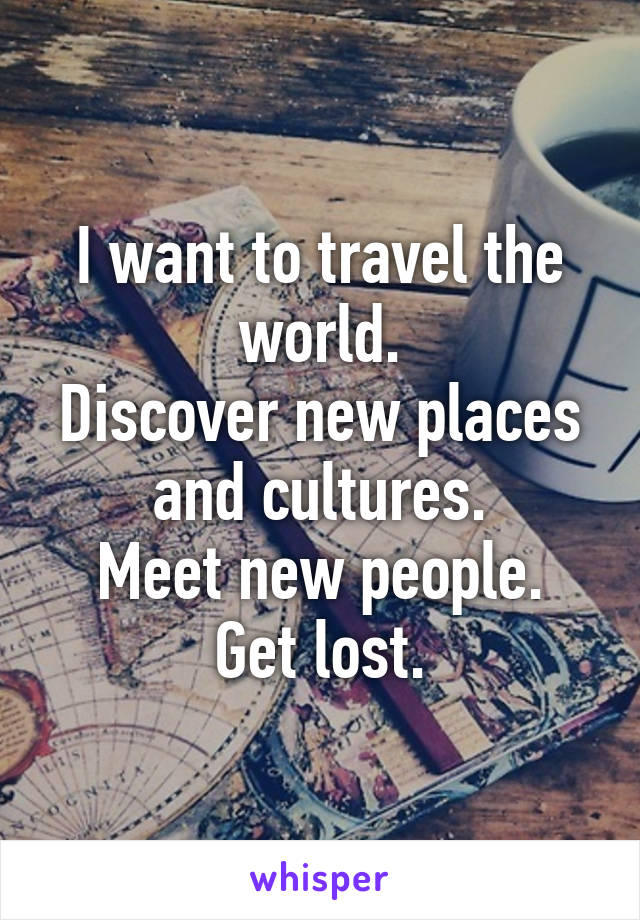 I want to travel the world.
Discover new places and cultures.
Meet new people.
Get lost.