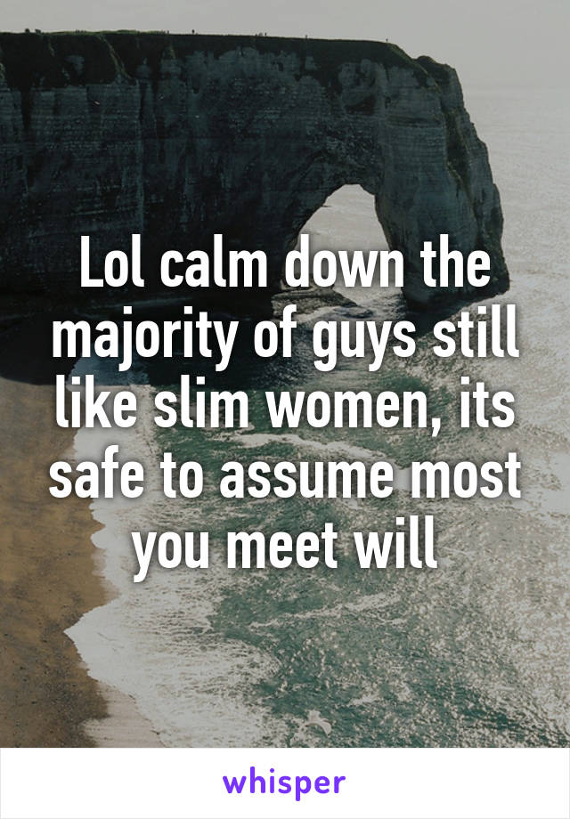 Lol calm down the majority of guys still like slim women, its safe to assume most you meet will