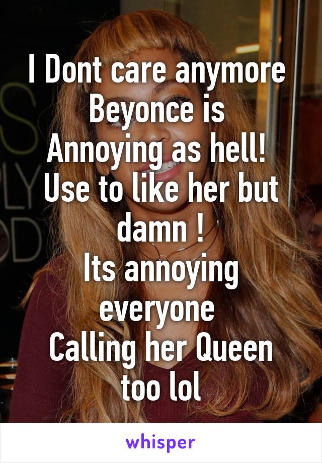 I Dont care anymore 
Beyonce is 
Annoying as hell! 
Use to like her but damn !
Its annoying everyone 
Calling her Queen too lol