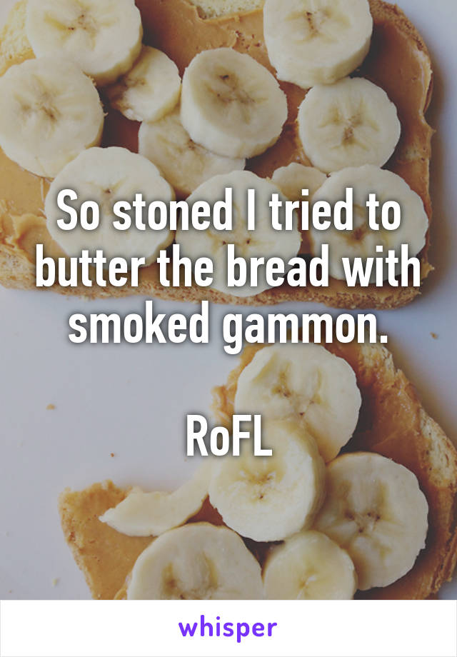 So stoned I tried to butter the bread with smoked gammon.

RoFL