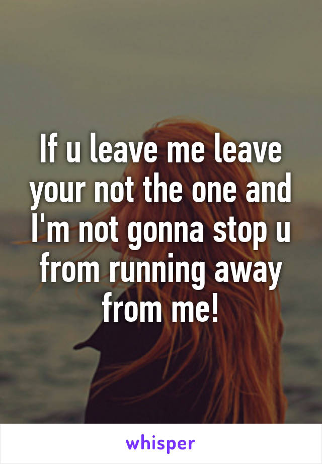 If u leave me leave your not the one and I'm not gonna stop u from running away from me!