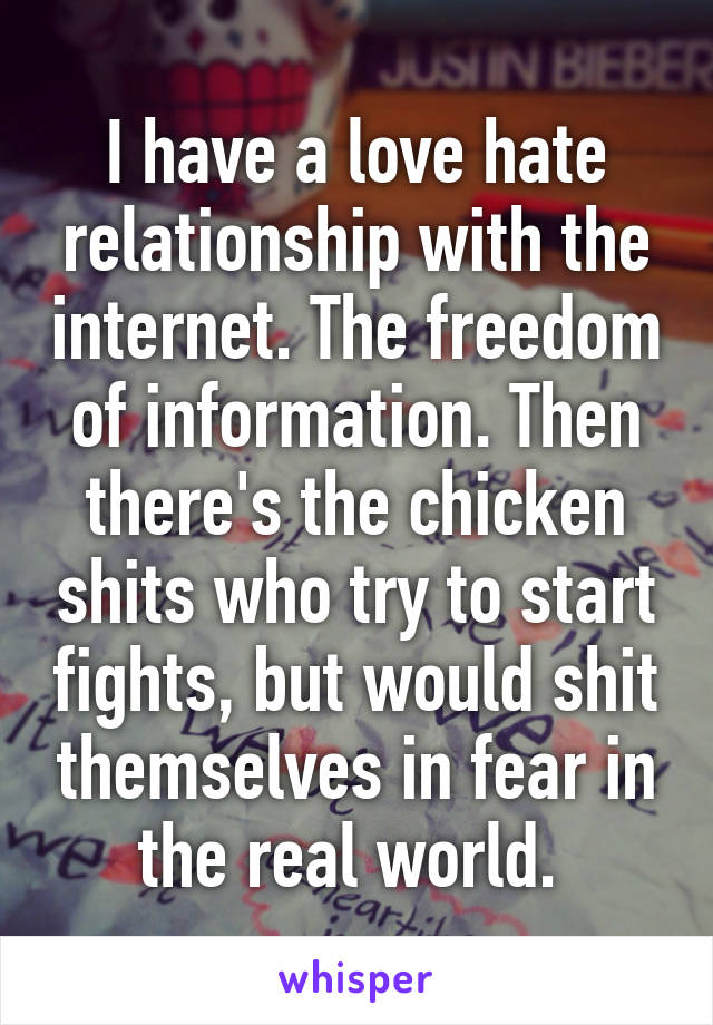I have a love hate relationship with the internet. The freedom of information. Then there's the chicken shits who try to start fights, but would shit themselves in fear in the real world. 