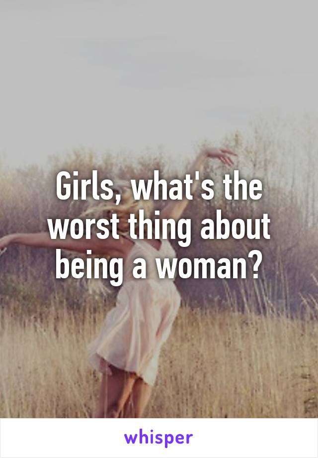 Girls, what's the worst thing about being a woman?