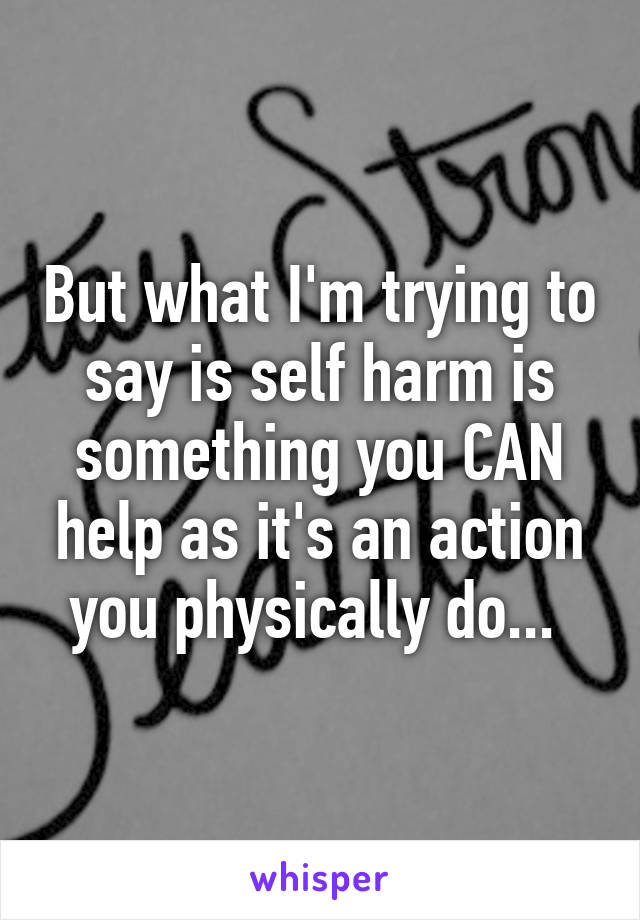 But what I'm trying to say is self harm is something you CAN help as it's an action you physically do... 