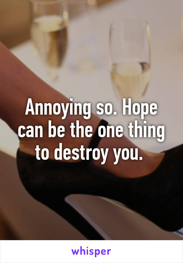 Annoying so. Hope can be the one thing to destroy you. 