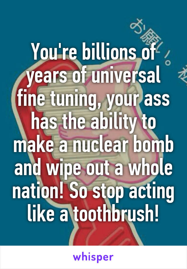 You're billions of years of universal fine tuning, your ass has the ability to make a nuclear bomb and wipe out a whole nation! So stop acting like a toothbrush!