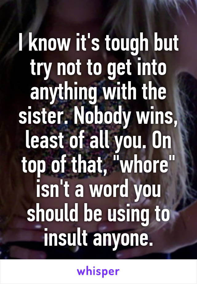 I know it's tough but try not to get into anything with the sister. Nobody wins, least of all you. On top of that, "whore" isn't a word you should be using to insult anyone.