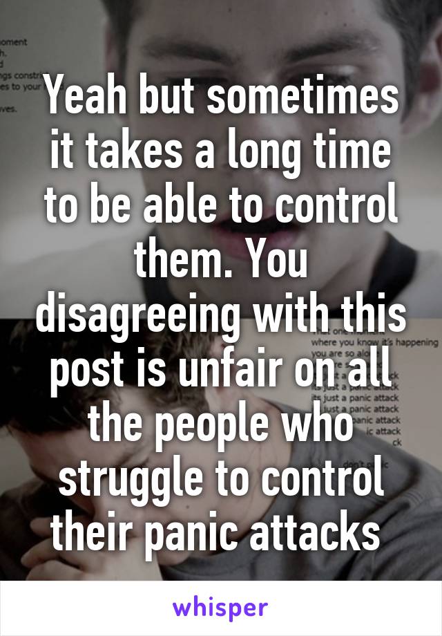 Yeah but sometimes it takes a long time to be able to control them. You disagreeing with this post is unfair on all the people who struggle to control their panic attacks 