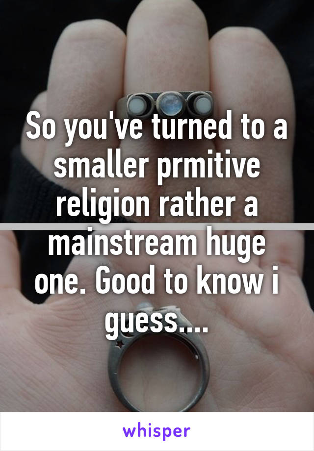 So you've turned to a smaller prmitive religion rather a mainstream huge one. Good to know i guess....