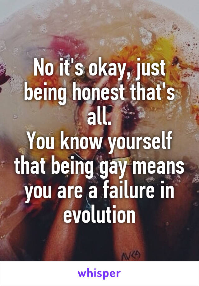 No it's okay, just being honest that's all.
You know yourself that being gay means you are a failure in evolution