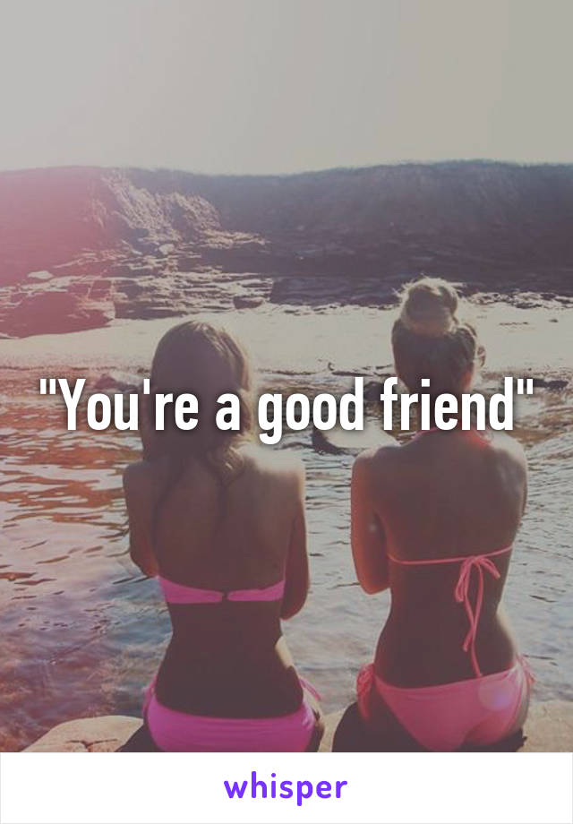 "You're a good friend"