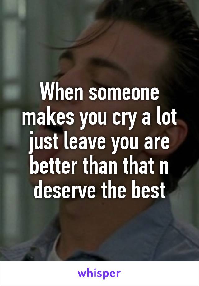 When someone makes you cry a lot just leave you are better than that n deserve the best