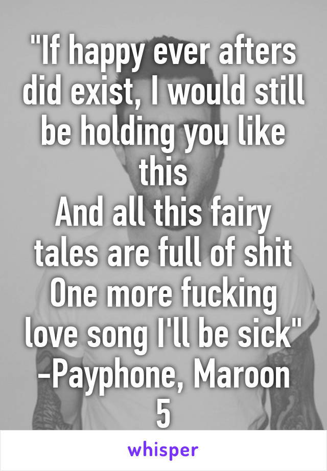 "If happy ever afters did exist, I would still be holding you like this
And all this fairy tales are full of shit
One more fucking love song I'll be sick"
-Payphone, Maroon 5