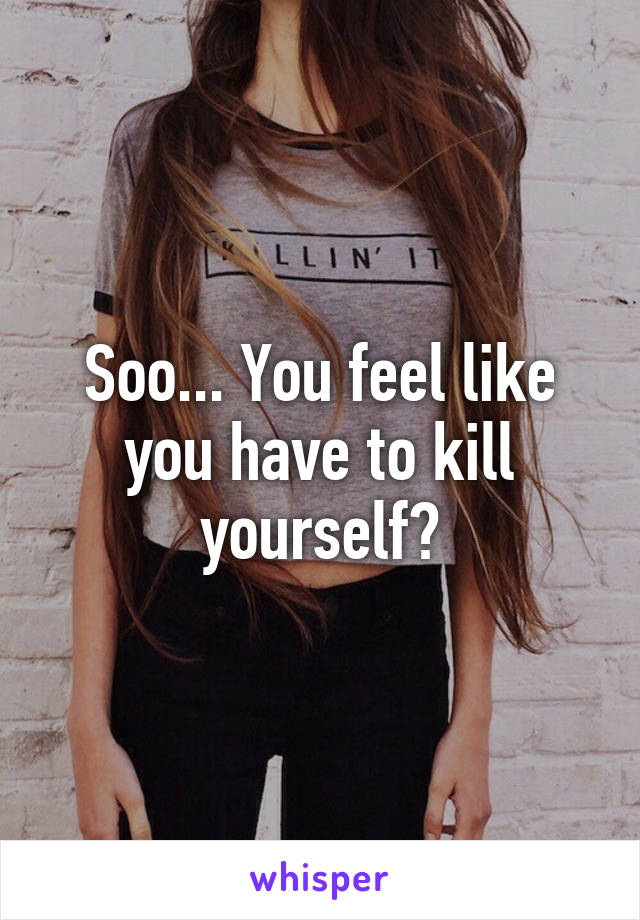 Soo... You feel like you have to kill yourself?