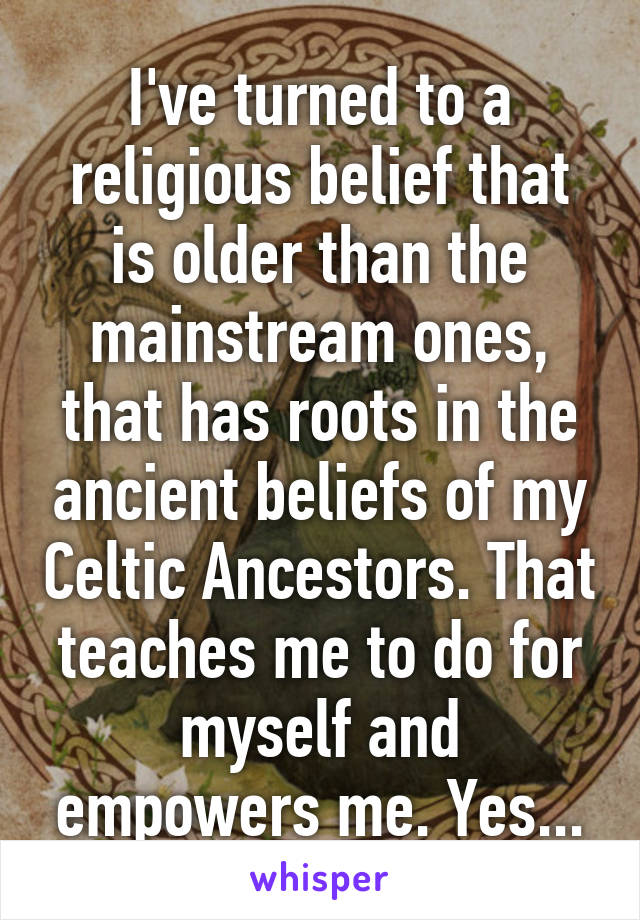 I've turned to a religious belief that is older than the mainstream ones, that has roots in the ancient beliefs of my Celtic Ancestors. That teaches me to do for myself and empowers me. Yes...