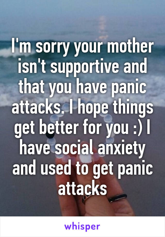 I'm sorry your mother isn't supportive and that you have panic attacks. I hope things get better for you :) I have social anxiety and used to get panic attacks