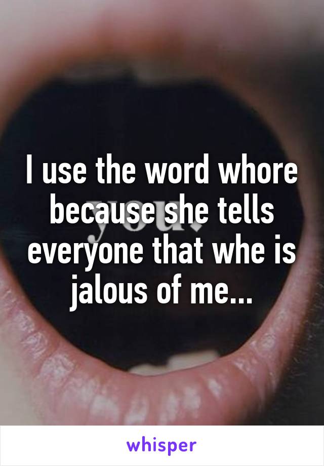 I use the word whore because she tells everyone that whe is jalous of me...