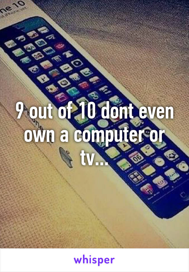 9 out of 10 dont even own a computer or tv...
