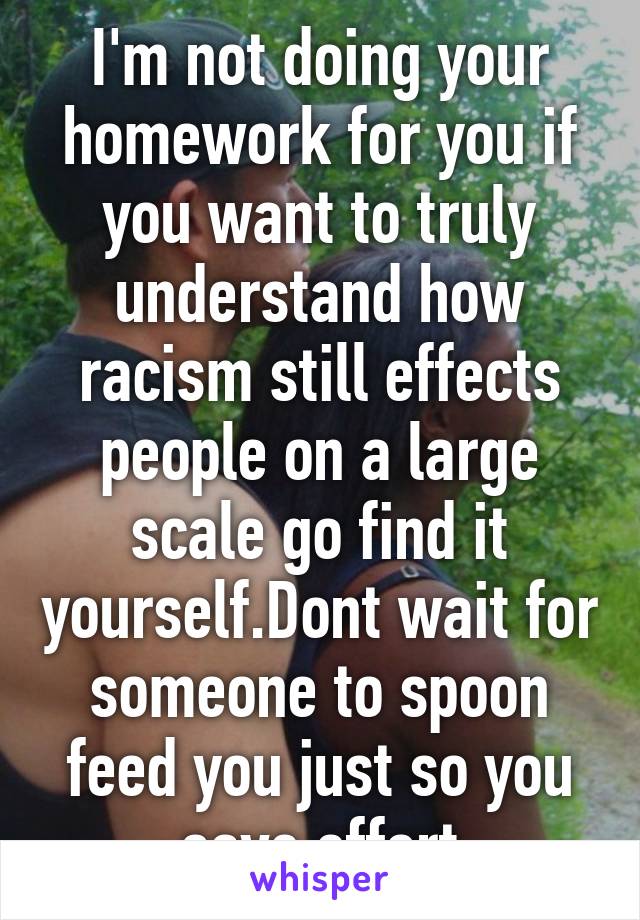 I'm not doing your homework for you if you want to truly understand how racism still effects people on a large scale go find it yourself.Dont wait for someone to spoon feed you just so you save effort