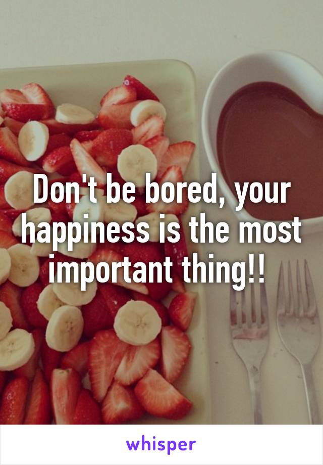 Don't be bored, your happiness is the most important thing!! 