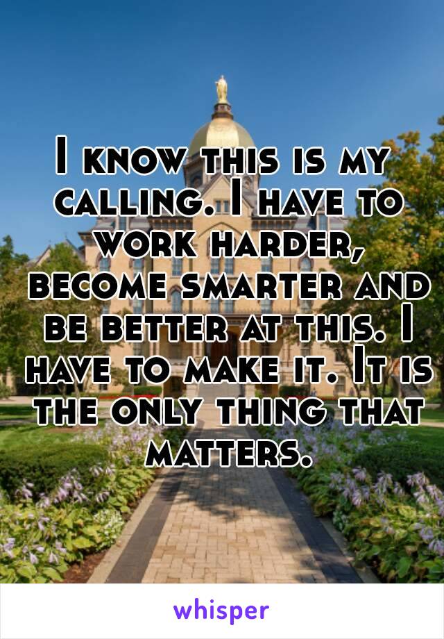 I know this is my calling. I have to work harder, become smarter and be better at this. I have to make it. It is the only thing that matters.