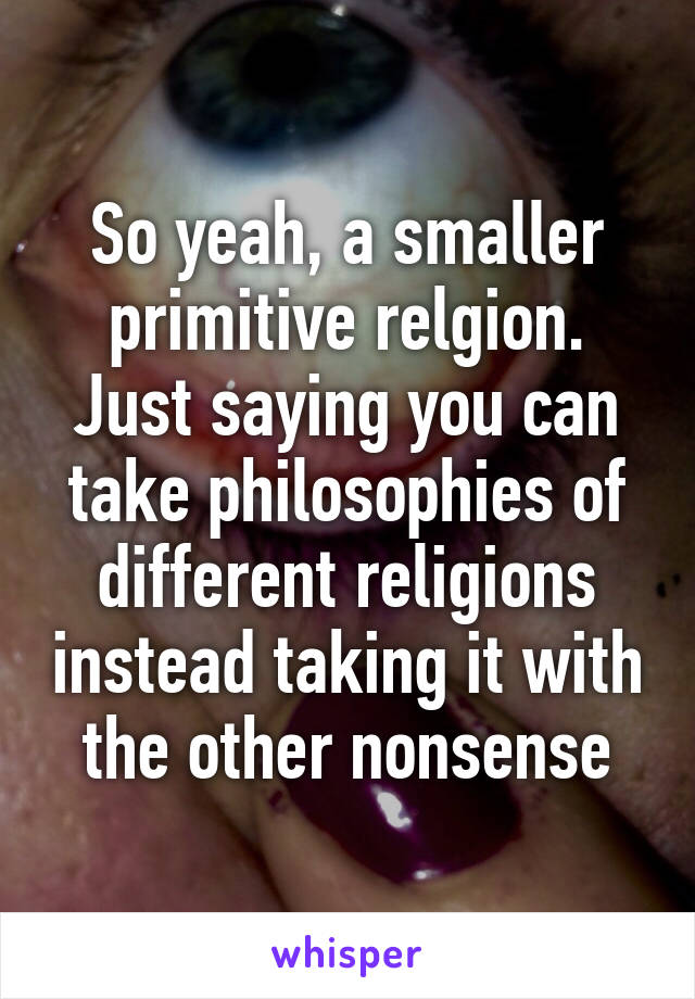 So yeah, a smaller primitive relgion. Just saying you can take philosophies of different religions instead taking it with the other nonsense