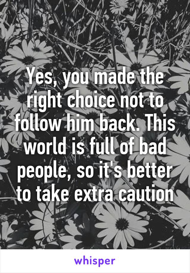 Yes, you made the right choice not to follow him back. This world is full of bad people, so it's better to take extra caution