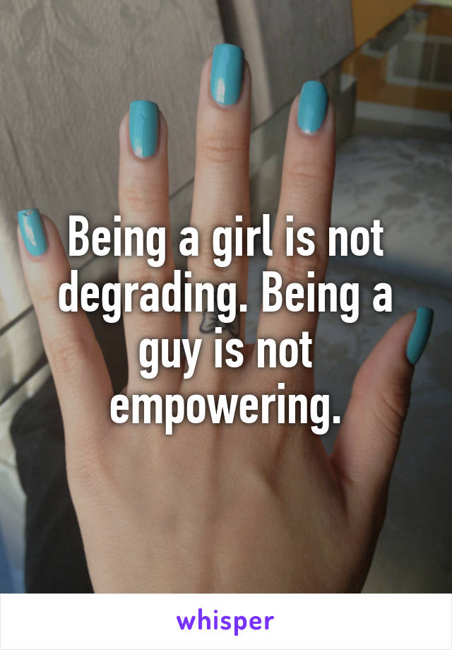 Being a girl is not degrading. Being a guy is not empowering.