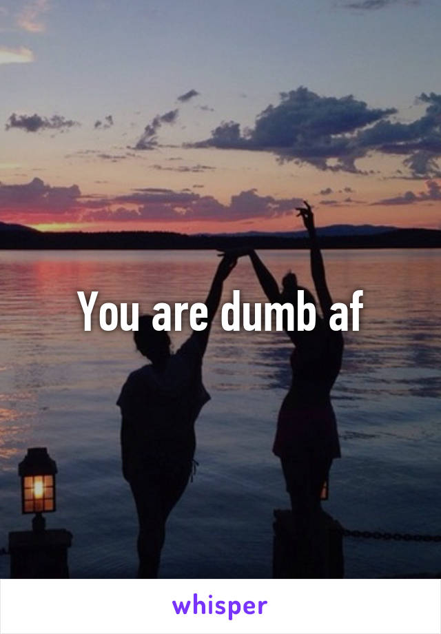 You are dumb af