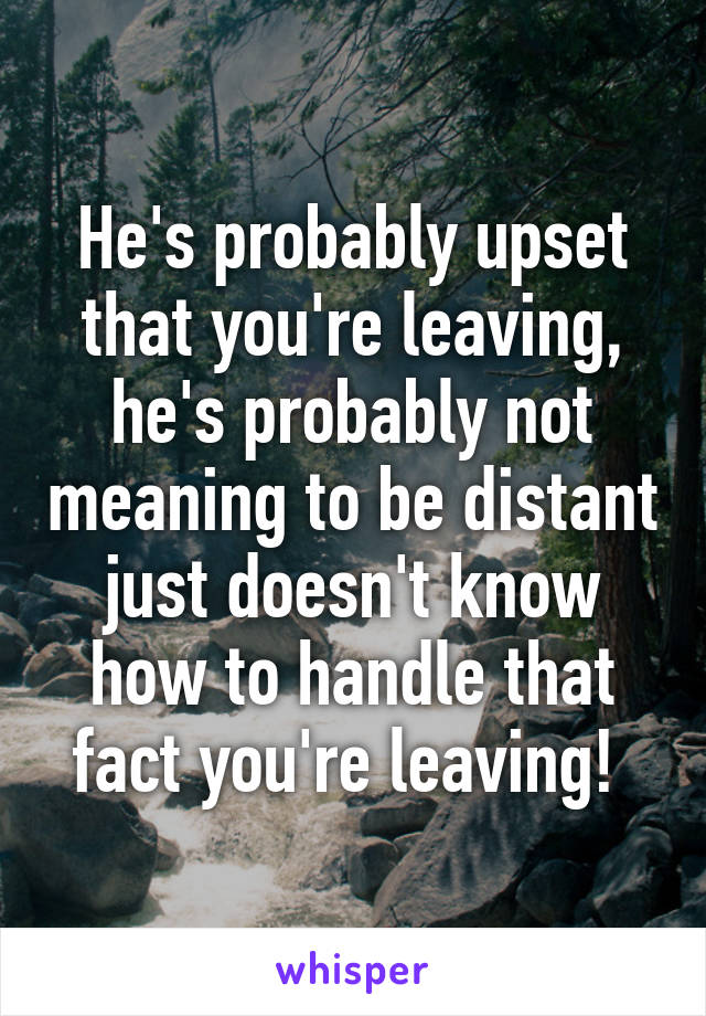 He's probably upset that you're leaving, he's probably not meaning to be distant just doesn't know how to handle that fact you're leaving! 