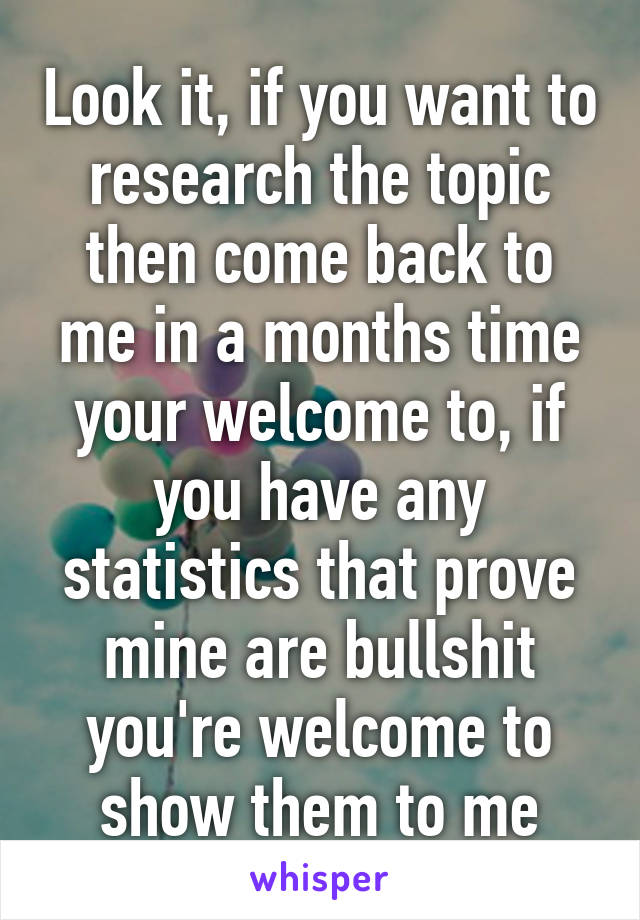 Look it, if you want to research the topic then come back to me in a months time your welcome to, if you have any statistics that prove mine are bullshit you're welcome to show them to me