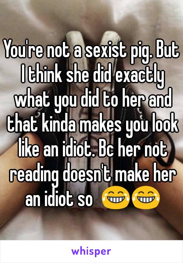 You're not a sexist pig. But I think she did exactly what you did to her and that kinda makes you look like an idiot. Bc her not reading doesn't make her an idiot so  😂😂