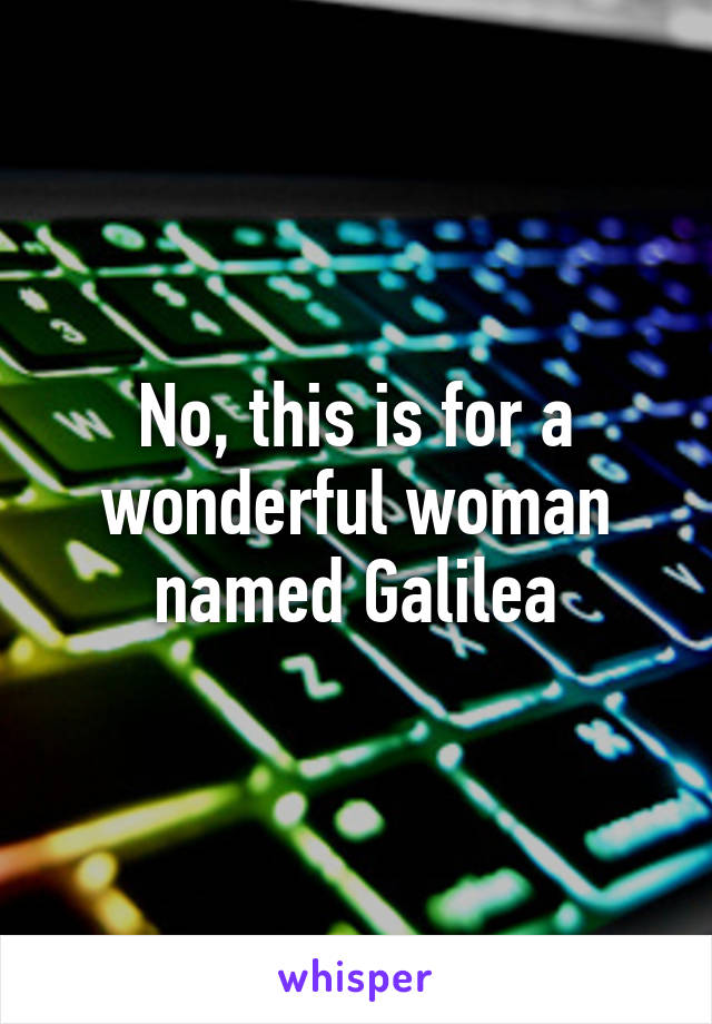 No, this is for a wonderful woman named Galilea