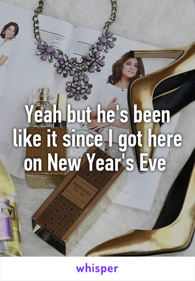 Yeah but he's been like it since I got here on New Year's Eve 