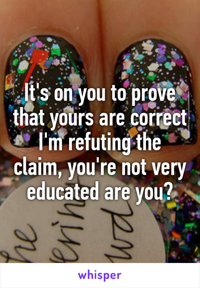 It's on you to prove that yours are correct I'm refuting the claim, you're not very educated are you?