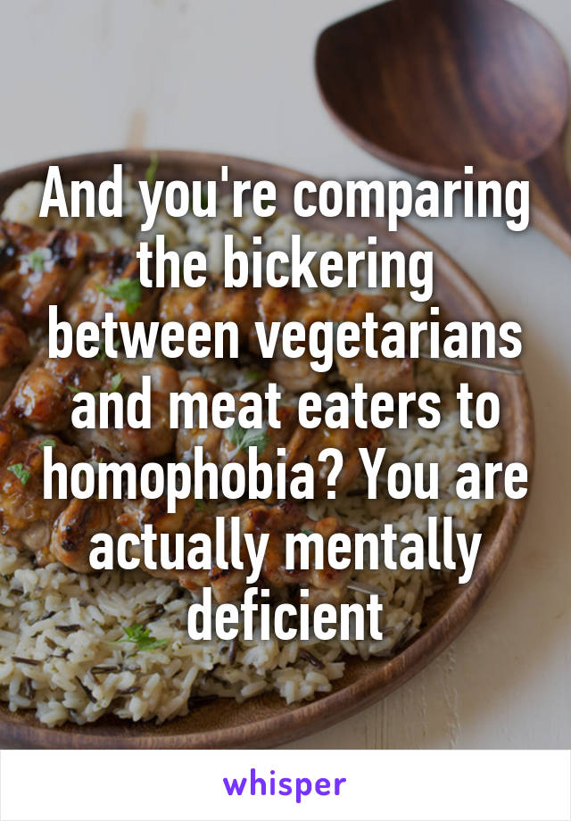 And you're comparing the bickering between vegetarians and meat eaters to homophobia? You are actually mentally deficient