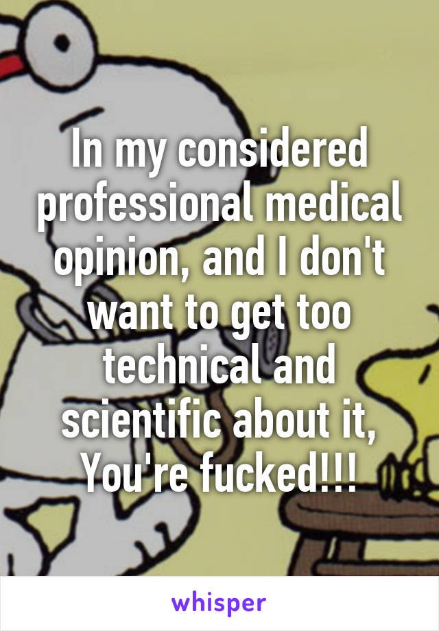 In my considered professional medical opinion, and I don't want to get too technical and scientific about it,
You're fucked!!!