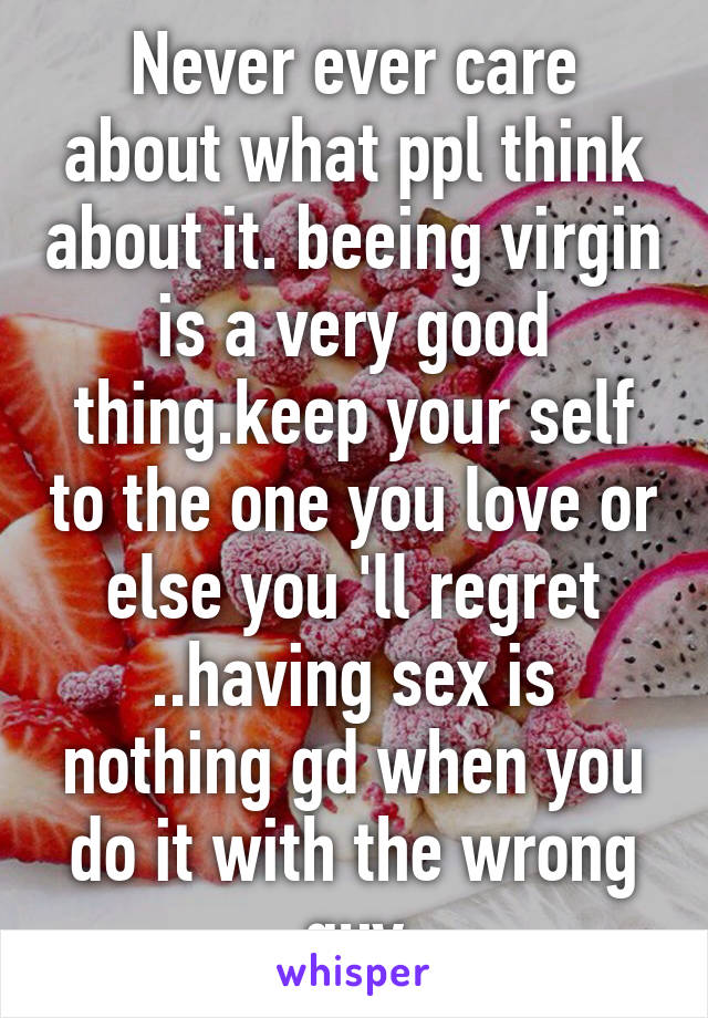 Never ever care about what ppl think about it. beeing virgin is a very good thing.keep your self to the one you love or else you 'll regret
..having sex is nothing gd when you do it with the wrong guy