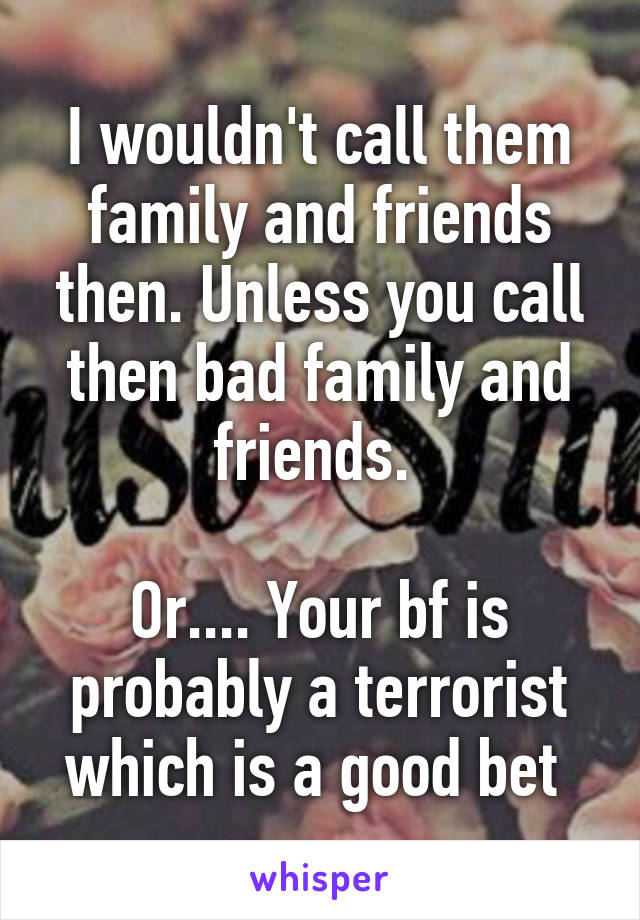 I wouldn't call them family and friends then. Unless you call then bad family and friends. 

Or.... Your bf is probably a terrorist which is a good bet 