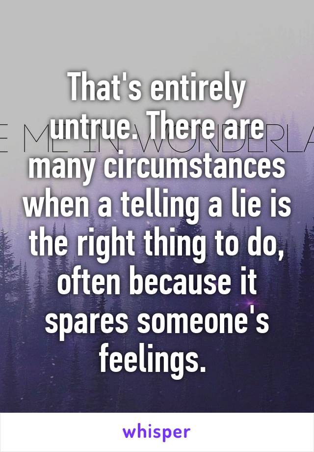 That's entirely untrue. There are many circumstances when a telling a lie is the right thing to do, often because it spares someone's feelings. 